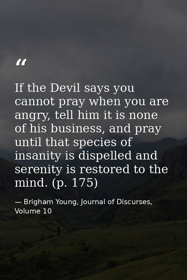 If the Devil says you cannot pray when you are angry, tell him it is none of his business, and pray until that species o — Brigham Young, Journal of Discurses, Volume 10