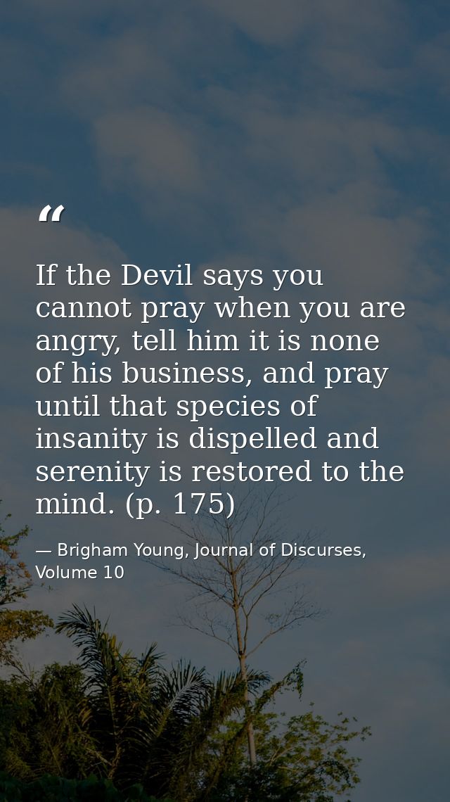 If the Devil says you cannot pray when you are angry, tell him it is none of his business, and pray until that species o — Brigham Young, Journal of Discurses, Volume 10