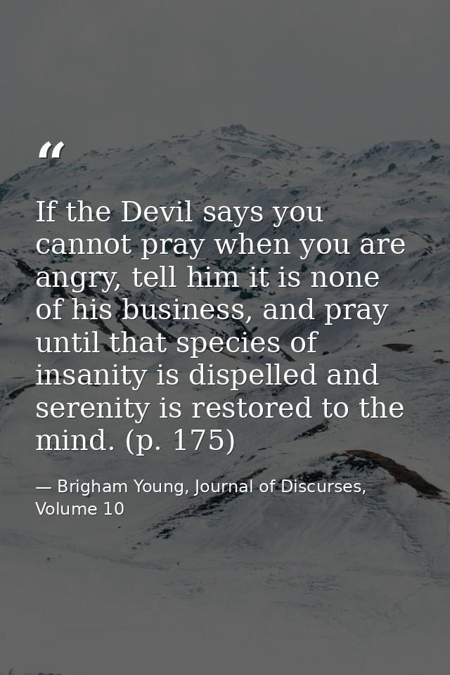 If the Devil says you cannot pray when you are angry, tell him it is none of his business, and pray until that species o — Brigham Young, Journal of Discurses, Volume 10