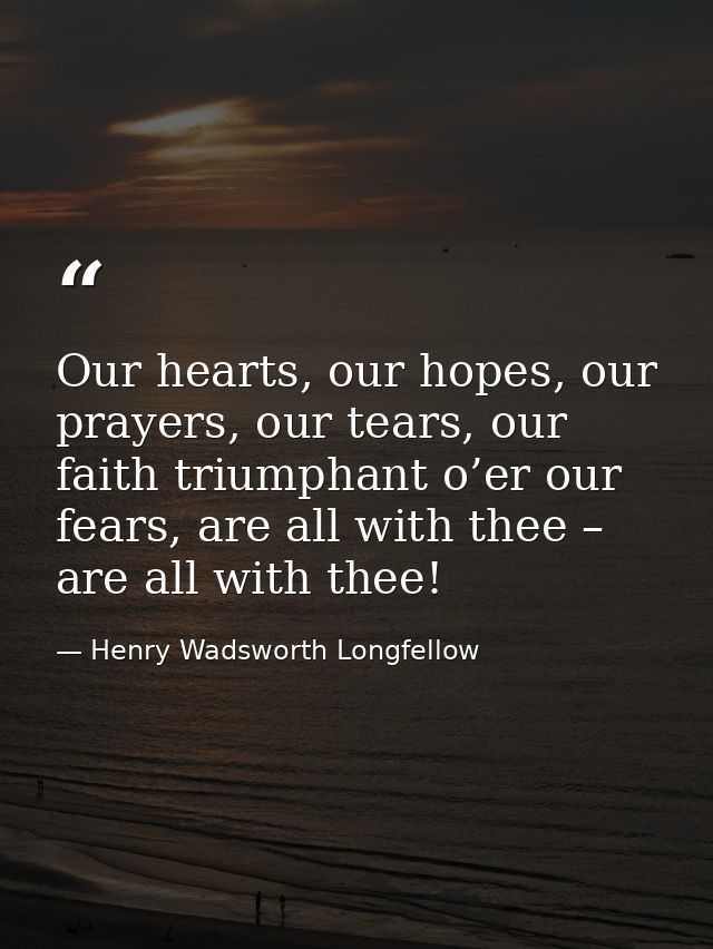 Our hearts, our hopes, our prayers, our tears, our faith triumphant o’er our fears, are all with thee – are all with the — Henry Wadsworth Longfellow