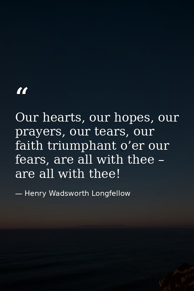 Our hearts, our hopes, our prayers, our tears, our faith triumphant o’er our fears, are all with thee – are all with the — Henry Wadsworth Longfellow