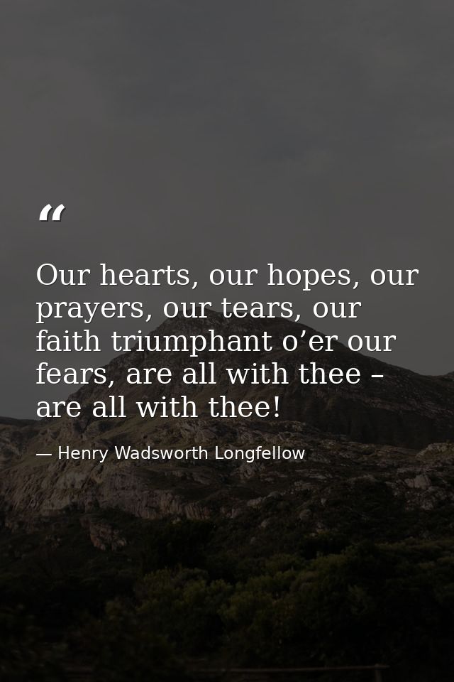 Our hearts, our hopes, our prayers, our tears, our faith triumphant o’er our fears, are all with thee – are all with the — Henry Wadsworth Longfellow