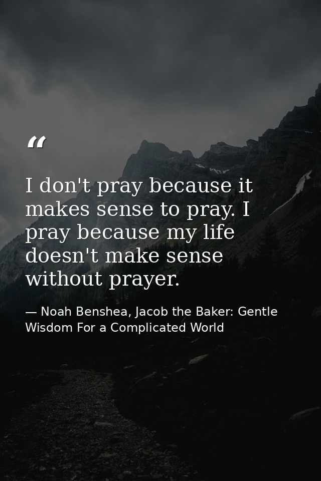I don't pray because it makes sense to pray. I pray because my life doesn't make sense without prayer. — Noah Benshea, Jacob the Baker: Gentle Wisdom For a Complicated World