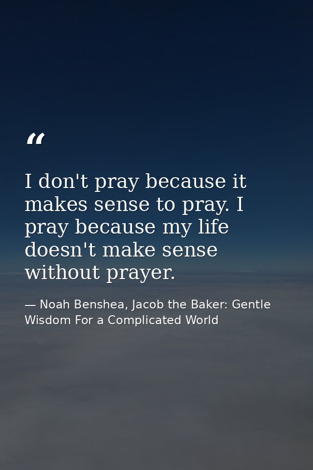 I don't pray because it makes sense to pray. I pray because my life doesn't make sense without prayer. — Noah Benshea, Jacob the Baker: Gentle Wisdom For a Complicated World