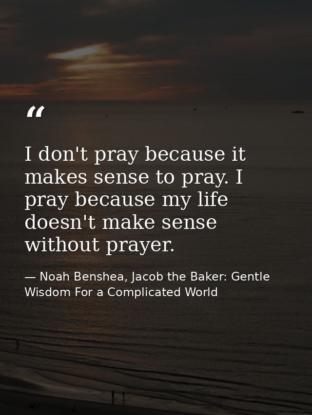 I don't pray because it makes sense to pray. I pray because my life doesn't make sense without prayer. — Noah Benshea, Jacob the Baker: Gentle Wisdom For a Complicated World