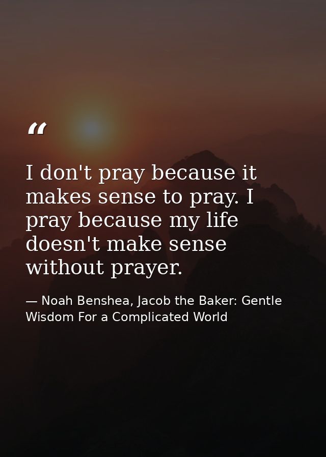 I don't pray because it makes sense to pray. I pray because my life doesn't make sense without prayer. — Noah Benshea, Jacob the Baker: Gentle Wisdom For a Complicated World