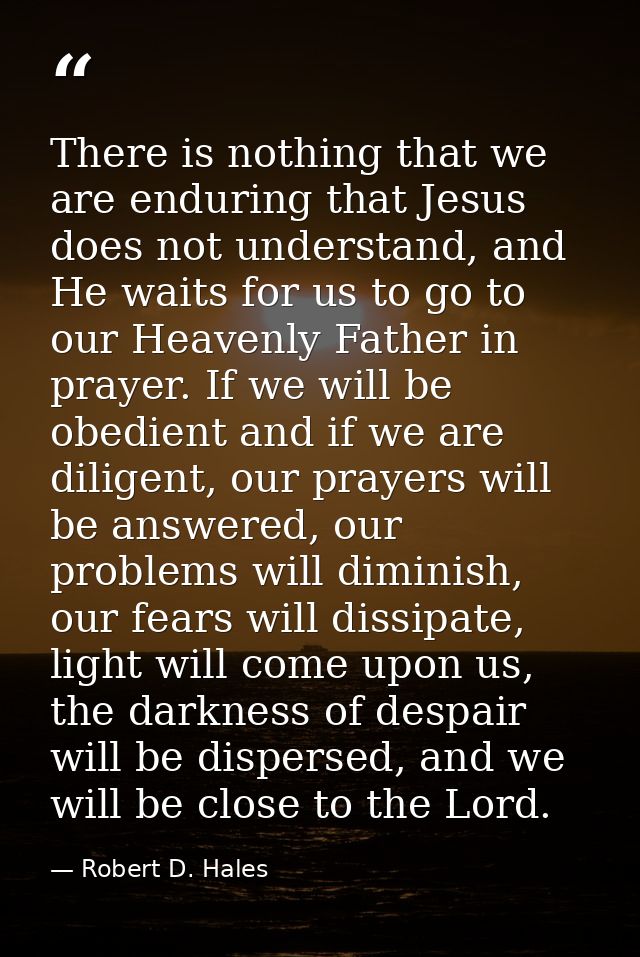 There is nothing that we are enduring that Jesus does not understand, and He waits for us to go to our Heavenly Father i — Robert D. Hales