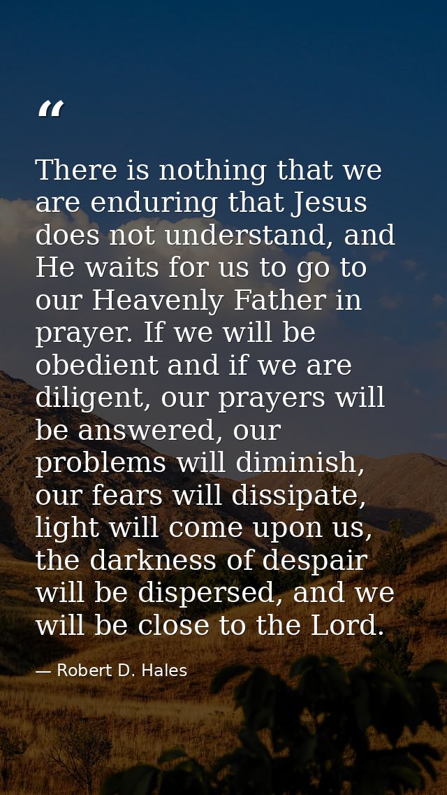 There is nothing that we are enduring that Jesus does not understand, and He waits for us to go to our Heavenly Father i — Robert D. Hales