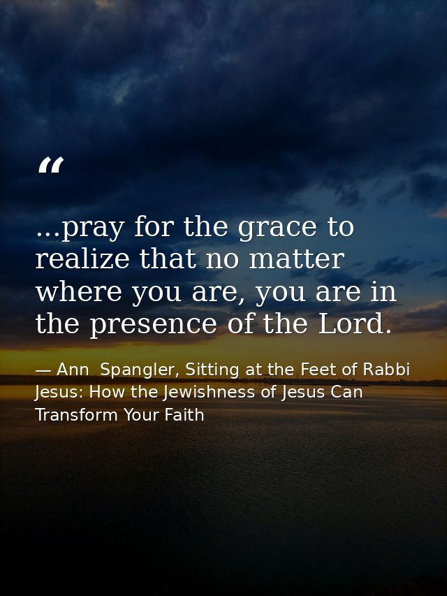 ...pray for the grace to realize that no matter where you are, you are in the presence of the Lord. — Ann  Spangler, Sitting at the Feet of Rabbi Jesus: How the Jewishness of Jesus Can Transform Your Faith