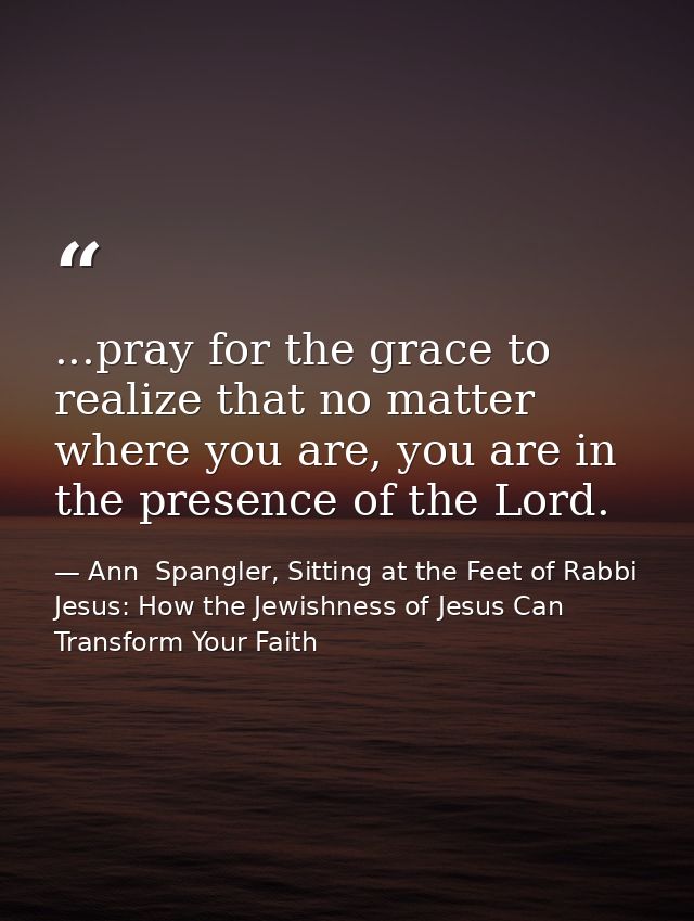 ...pray for the grace to realize that no matter where you are, you are in the presence of the Lord. — Ann  Spangler, Sitting at the Feet of Rabbi Jesus: How the Jewishness of Jesus Can Transform Your Faith