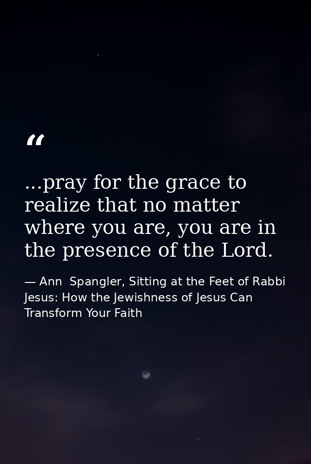 ...pray for the grace to realize that no matter where you are, you are in the presence of the Lord. — Ann  Spangler, Sitting at the Feet of Rabbi Jesus: How the Jewishness of Jesus Can Transform Your Faith