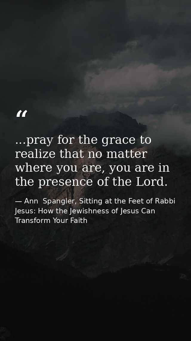 ...pray for the grace to realize that no matter where you are, you are in the presence of the Lord. — Ann  Spangler, Sitting at the Feet of Rabbi Jesus: How the Jewishness of Jesus Can Transform Your Faith