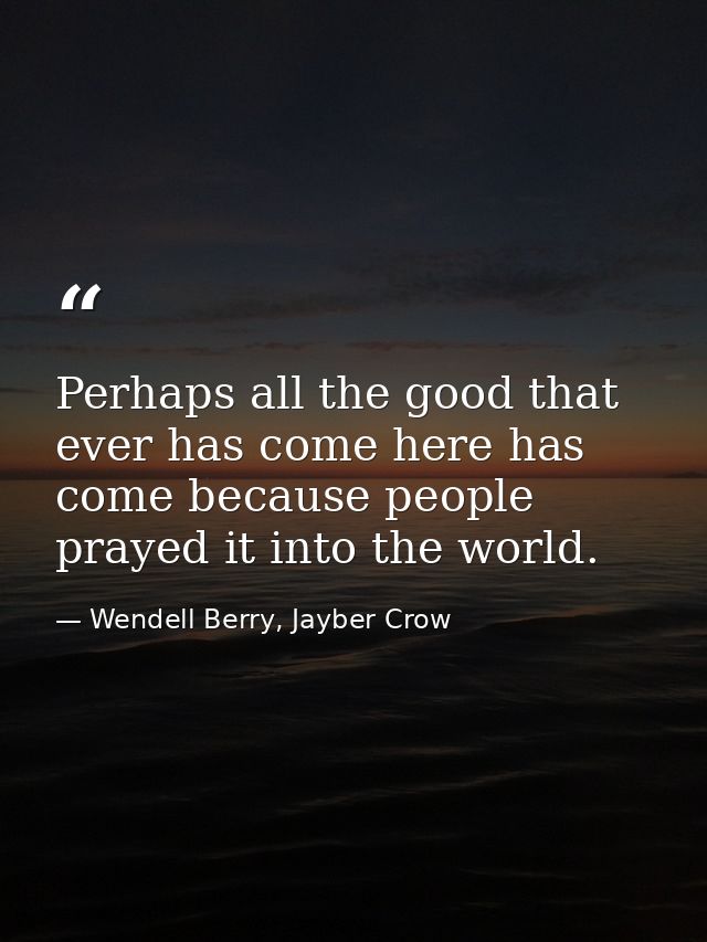 Perhaps all the good that ever has come here has come because people prayed it into the world. — Wendell Berry, Jayber Crow