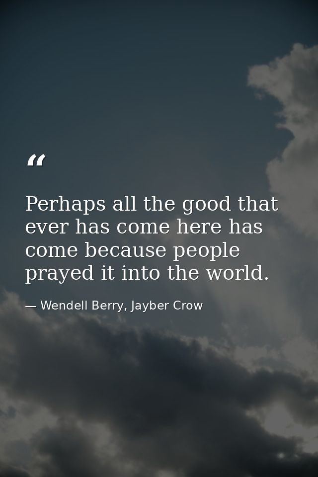 Perhaps all the good that ever has come here has come because people prayed it into the world. — Wendell Berry, Jayber Crow