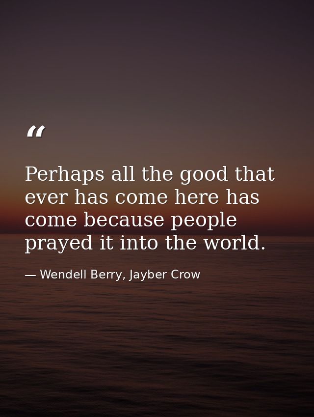 Perhaps all the good that ever has come here has come because people prayed it into the world. — Wendell Berry, Jayber Crow