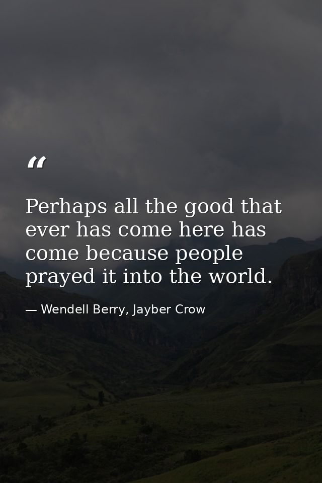 Perhaps all the good that ever has come here has come because people prayed it into the world. — Wendell Berry, Jayber Crow