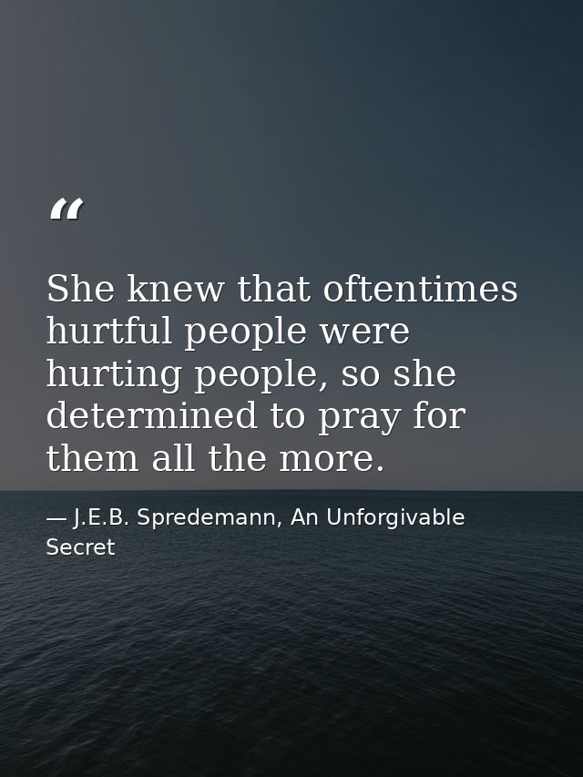 She knew that oftentimes hurtful people were hurting people, so she determined to pray for them all the more. — J.E.B. Spredemann, An Unforgivable Secret