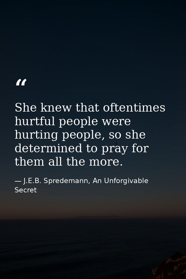 She knew that oftentimes hurtful people were hurting people, so she determined to pray for them all the more. — J.E.B. Spredemann, An Unforgivable Secret
