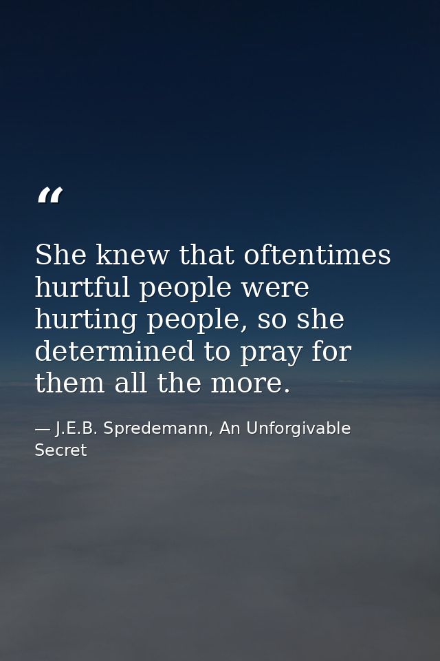 She knew that oftentimes hurtful people were hurting people, so she determined to pray for them all the more. — J.E.B. Spredemann, An Unforgivable Secret