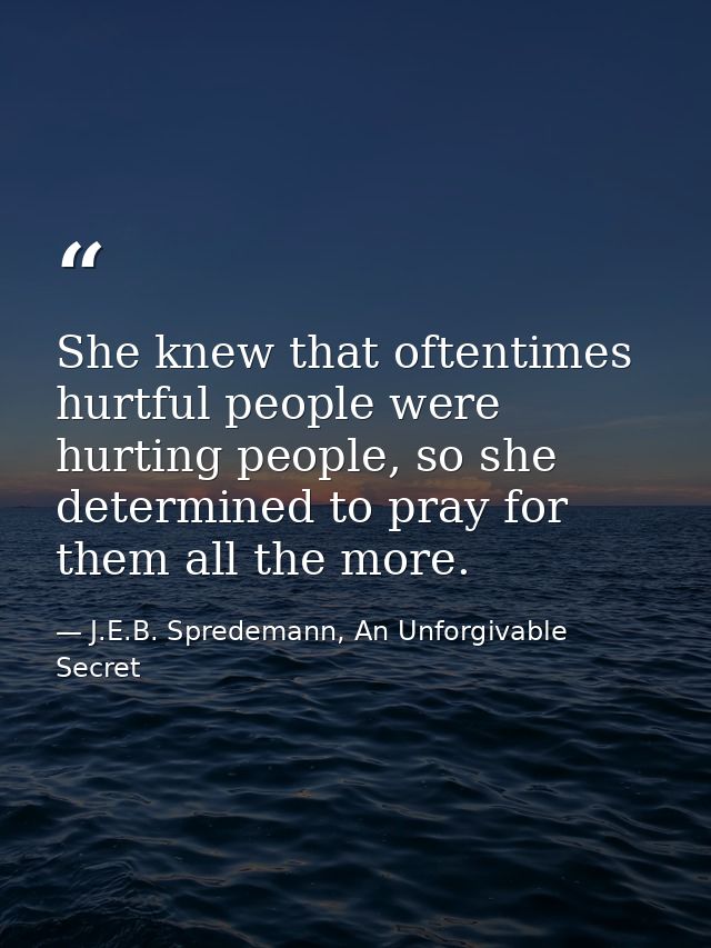 She knew that oftentimes hurtful people were hurting people, so she determined to pray for them all the more. — J.E.B. Spredemann, An Unforgivable Secret