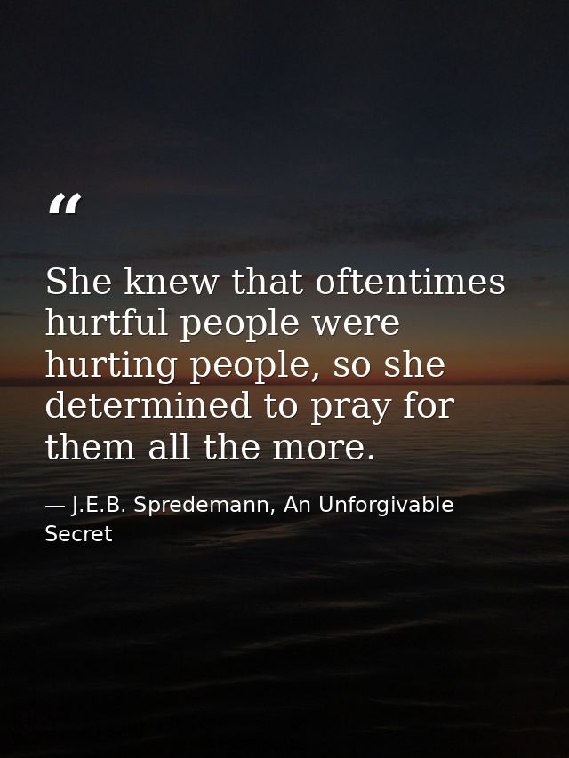 She knew that oftentimes hurtful people were hurting people, so she determined to pray for them all the more. — J.E.B. Spredemann, An Unforgivable Secret