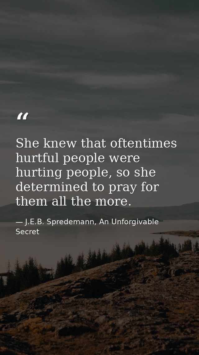 She knew that oftentimes hurtful people were hurting people, so she determined to pray for them all the more. — J.E.B. Spredemann, An Unforgivable Secret