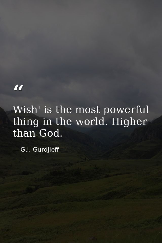 Wish' is the most powerful thing in the world. Higher than God. — G.I. Gurdjieff