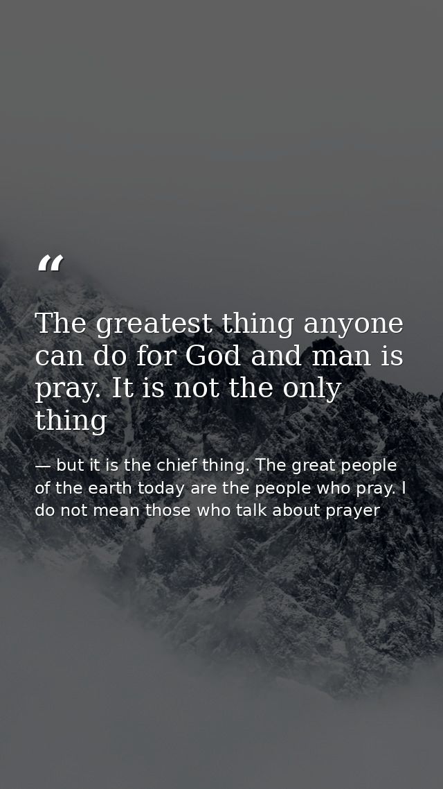 The greatest thing anyone can do for God and man is pray. It is not the only thing — but it is the chief thing. The great people of the earth today are the people who pray. I do not mean those who talk about prayer