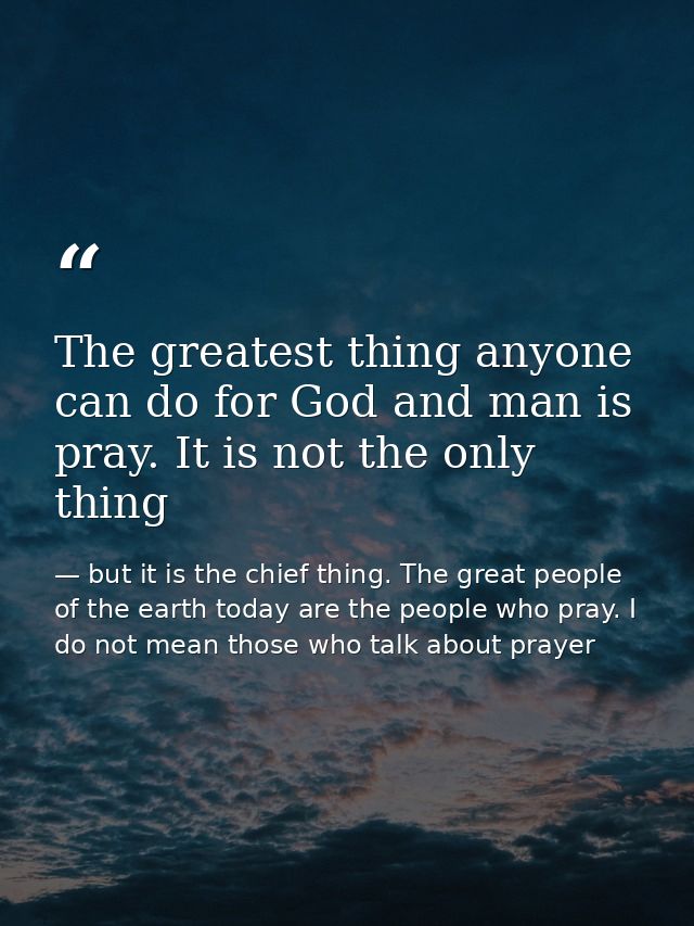 The greatest thing anyone can do for God and man is pray. It is not the only thing — but it is the chief thing. The great people of the earth today are the people who pray. I do not mean those who talk about prayer