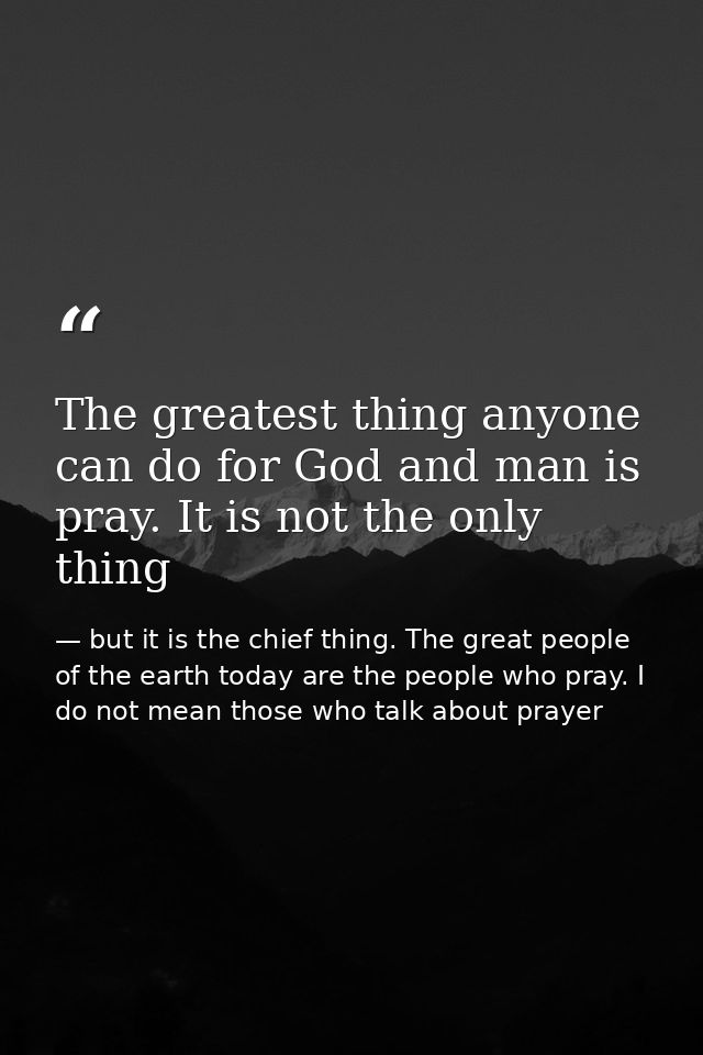The greatest thing anyone can do for God and man is pray. It is not the only thing — but it is the chief thing. The great people of the earth today are the people who pray. I do not mean those who talk about prayer