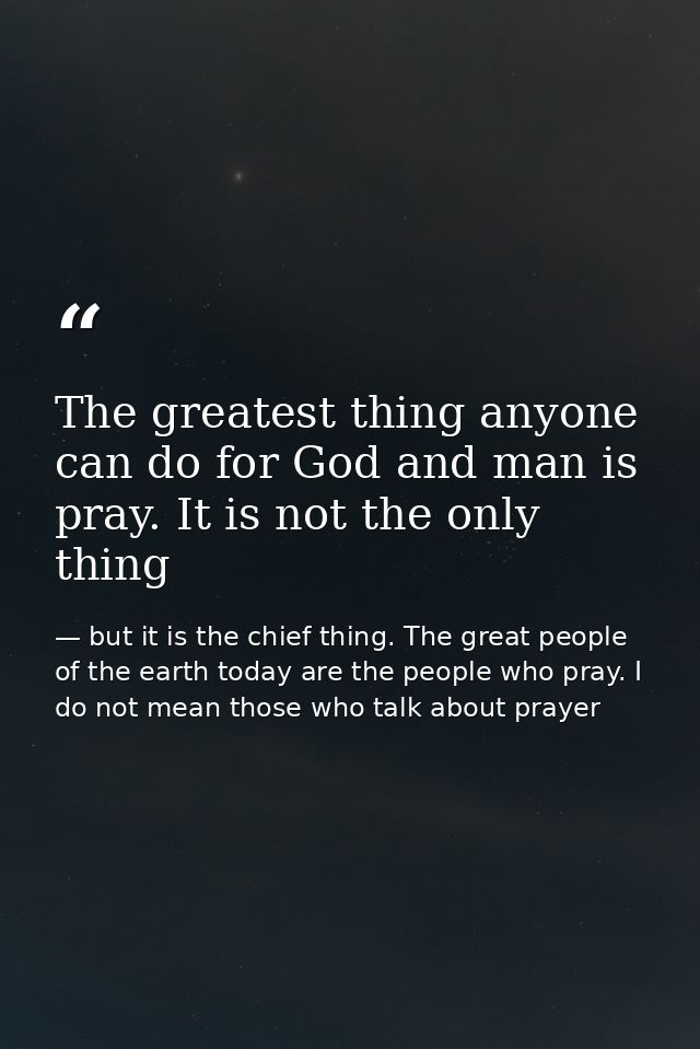 The greatest thing anyone can do for God and man is pray. It is not the only thing — but it is the chief thing. The great people of the earth today are the people who pray. I do not mean those who talk about prayer
