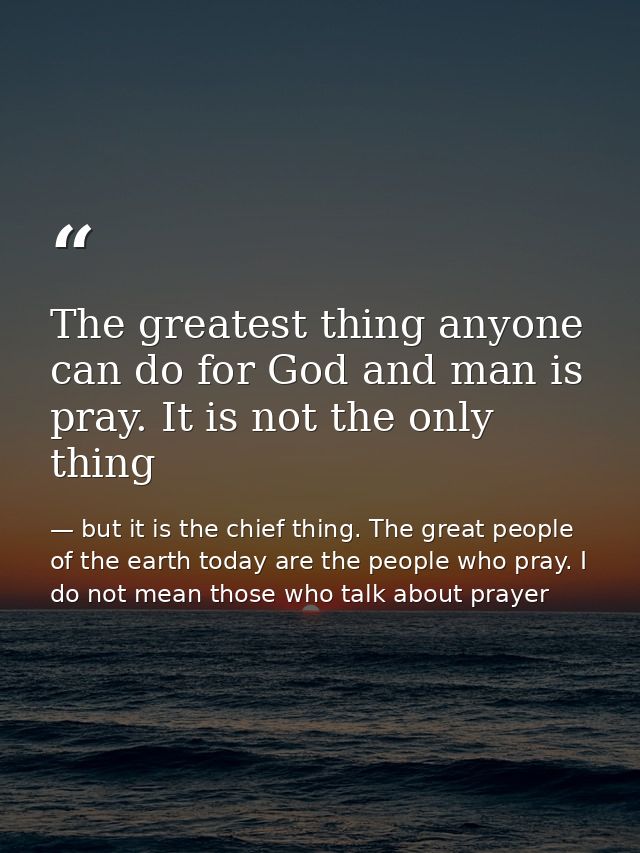The greatest thing anyone can do for God and man is pray. It is not the only thing — but it is the chief thing. The great people of the earth today are the people who pray. I do not mean those who talk about prayer
