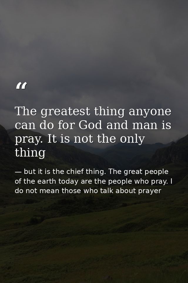 The greatest thing anyone can do for God and man is pray. It is not the only thing — but it is the chief thing. The great people of the earth today are the people who pray. I do not mean those who talk about prayer