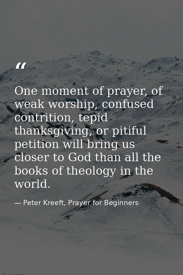 One moment of prayer, of weak worship, confused contrition, tepid thanksgiving, or pitiful petition will bring us closer — Peter Kreeft, Prayer for Beginners