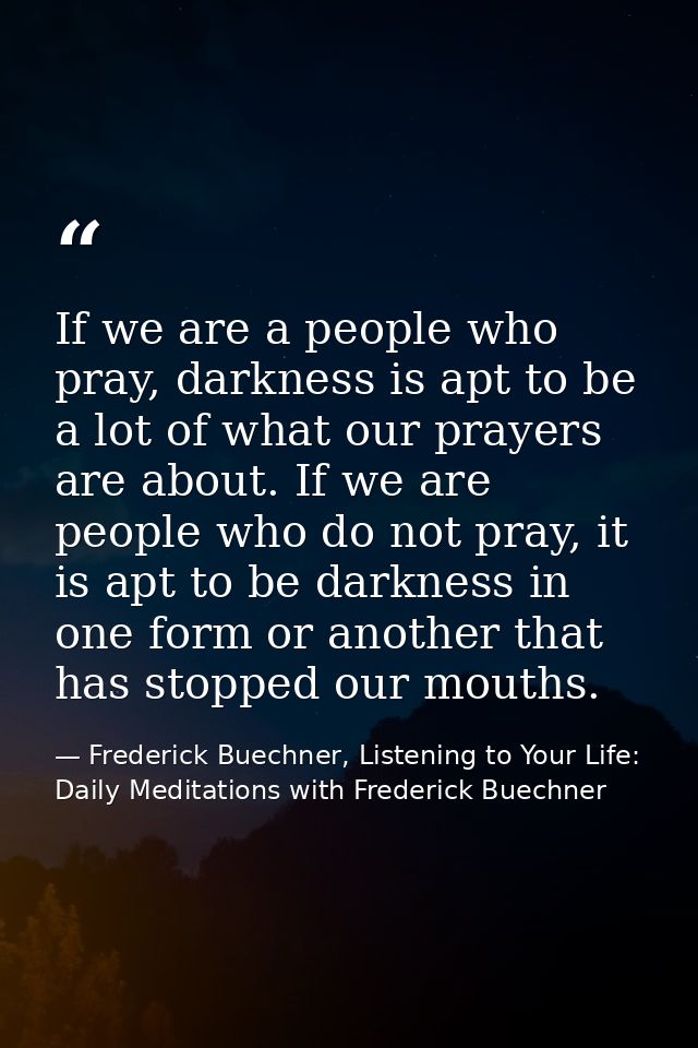 If we are a people who pray, darkness is apt to be a lot of what our prayers are about. If we are people who do not pray — Frederick Buechner, Listening to Your Life: Daily Meditations with Frederick Buechner