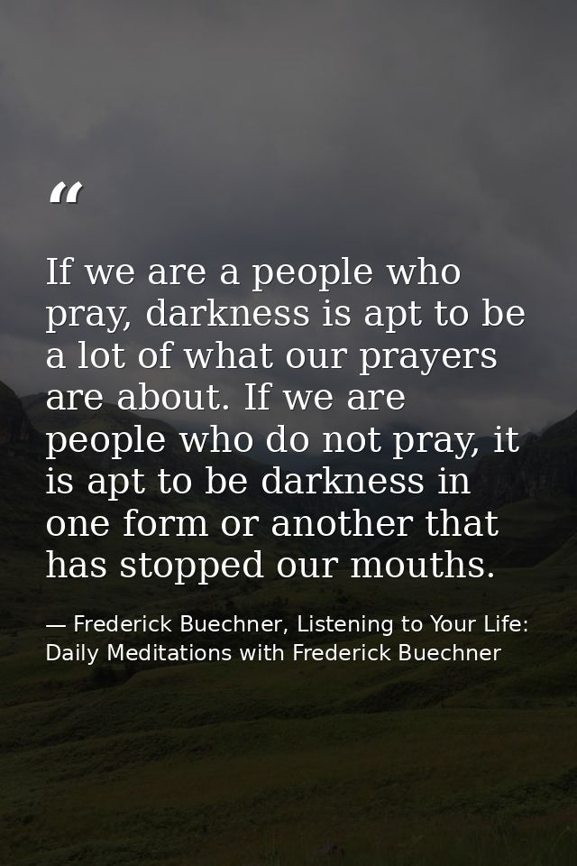 If we are a people who pray, darkness is apt to be a lot of what our prayers are about. If we are people who do not pray — Frederick Buechner, Listening to Your Life: Daily Meditations with Frederick Buechner