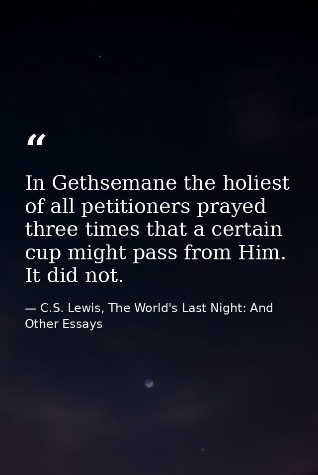 In Gethsemane the holiest of all petitioners prayed three times that a certain cup might pass from Him. It did not. — C.S. Lewis, The World's Last Night: And Other Essays