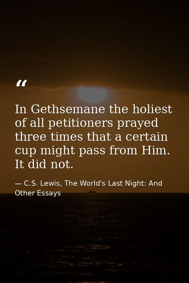 In Gethsemane the holiest of all petitioners prayed three times that a certain cup might pass from Him. It did not. — C.S. Lewis, The World's Last Night: And Other Essays