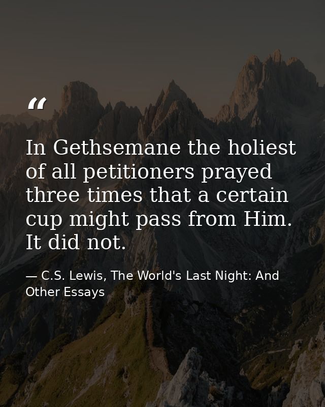 In Gethsemane the holiest of all petitioners prayed three times that a certain cup might pass from Him. It did not. — C.S. Lewis, The World's Last Night: And Other Essays