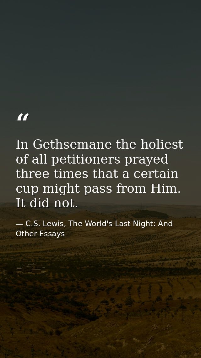 In Gethsemane the holiest of all petitioners prayed three times that a certain cup might pass from Him. It did not. — C.S. Lewis, The World's Last Night: And Other Essays