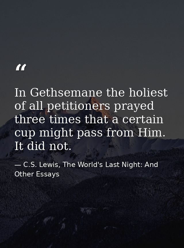 In Gethsemane the holiest of all petitioners prayed three times that a certain cup might pass from Him. It did not. — C.S. Lewis, The World's Last Night: And Other Essays