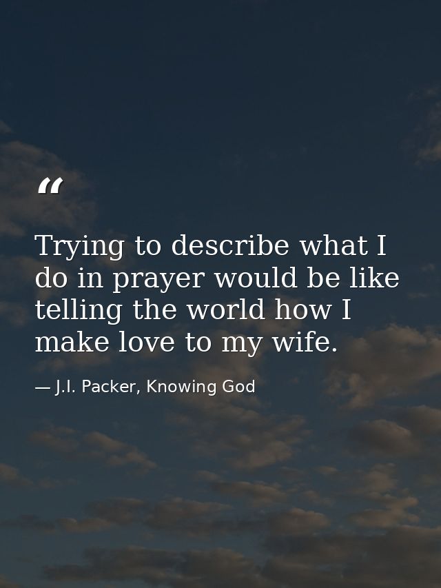 Trying to describe what I do in prayer would be like telling the world how I make love to my wife. — J.I. Packer, Knowing God