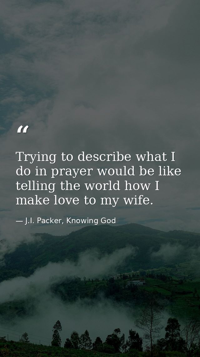 Trying to describe what I do in prayer would be like telling the world how I make love to my wife. — J.I. Packer, Knowing God