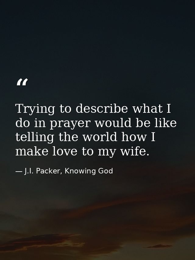 Trying to describe what I do in prayer would be like telling the world how I make love to my wife. — J.I. Packer, Knowing God