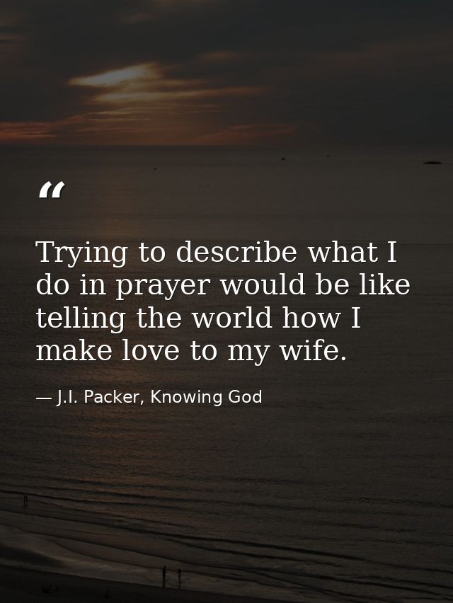 Trying to describe what I do in prayer would be like telling the world how I make love to my wife. — J.I. Packer, Knowing God