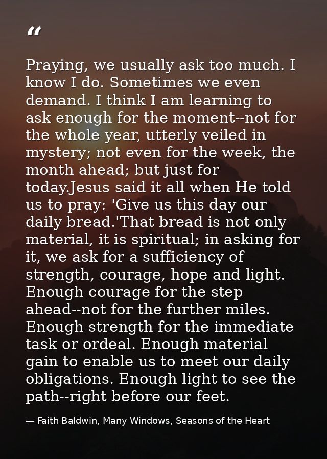 Praying, we usually ask too much. I know I do. Sometimes we even demand. I think I am learning to ask enough for the mom — Faith Baldwin, Many Windows, Seasons of the Heart
