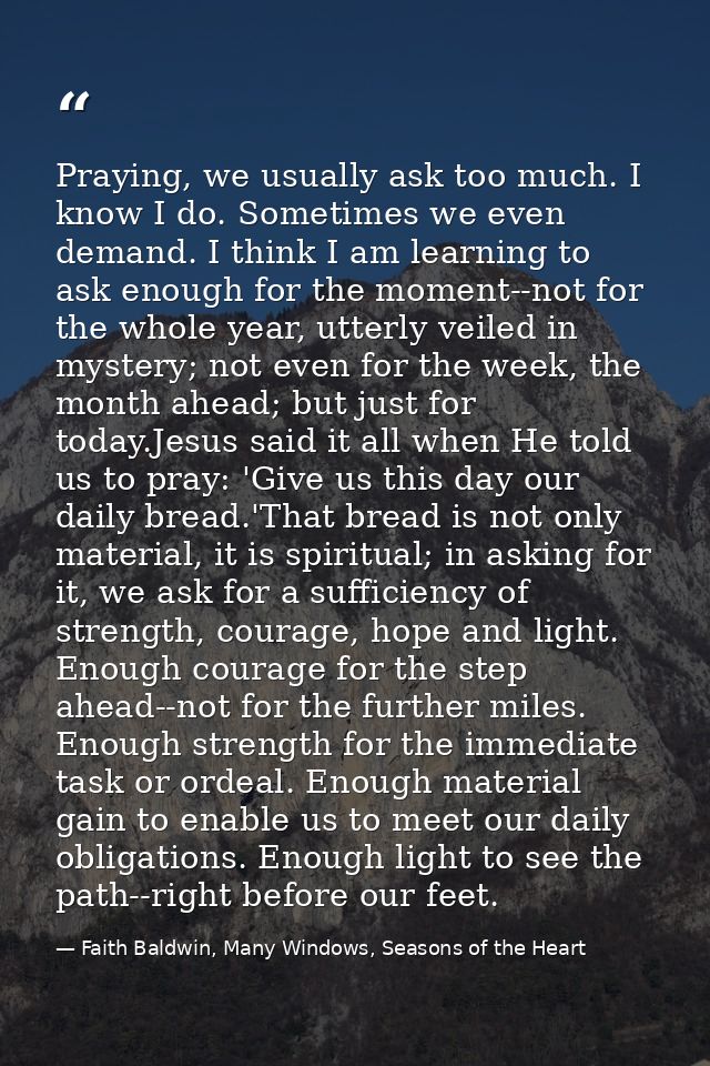Praying, we usually ask too much. I know I do. Sometimes we even demand. I think I am learning to ask enough for the mom — Faith Baldwin, Many Windows, Seasons of the Heart