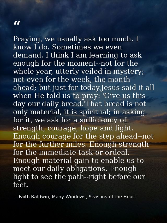 Praying, we usually ask too much. I know I do. Sometimes we even demand. I think I am learning to ask enough for the mom — Faith Baldwin, Many Windows, Seasons of the Heart