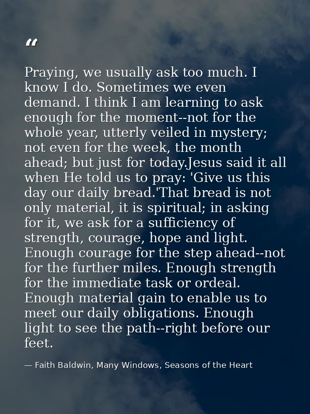 Praying, we usually ask too much. I know I do. Sometimes we even demand. I think I am learning to ask enough for the mom — Faith Baldwin, Many Windows, Seasons of the Heart