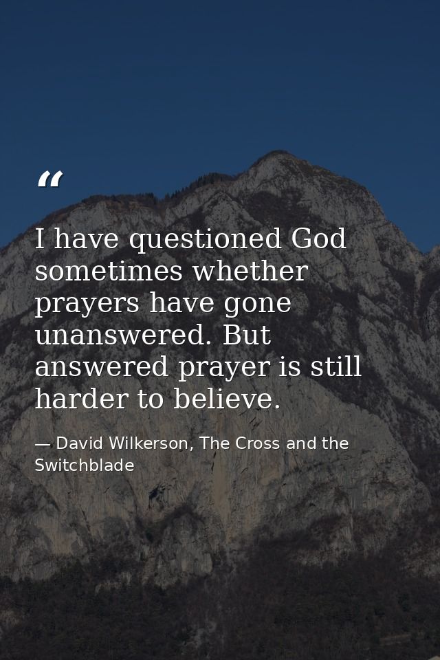 I have questioned God sometimes whether prayers have gone unanswered. But answered prayer is still harder to believe. — David Wilkerson, The Cross and the Switchblade